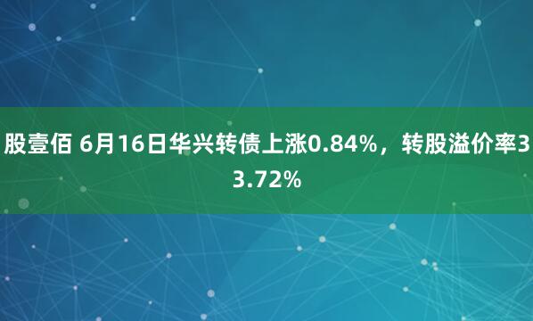 股壹佰 6月16日华兴转债上涨0.84%，转股溢价率33.72%