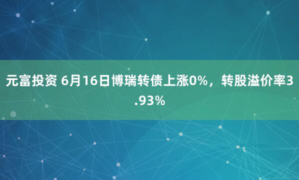 元富投资 6月16日博瑞转债上涨0%，转股溢价率3.93%