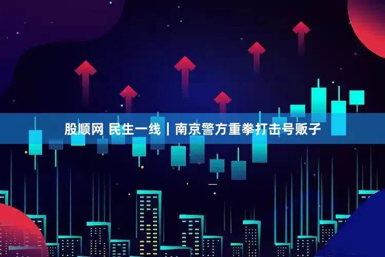 股顺网 民生一线｜南京警方重拳打击号贩子
