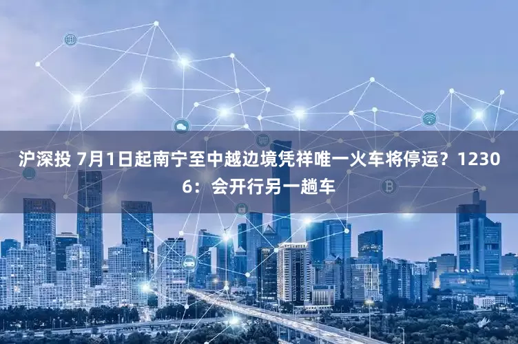 沪深投 7月1日起南宁至中越边境凭祥唯一火车将停运？12306：会开行另一趟车