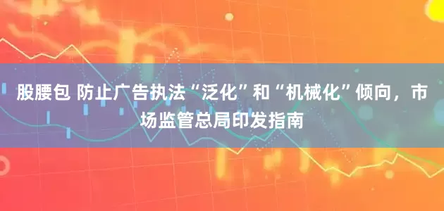 股腰包 防止广告执法“泛化”和“机械化”倾向，市场监管总局印发指南