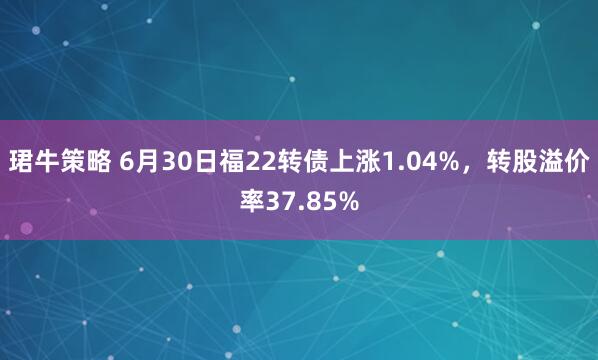 珺牛策略 6月30日福22转债上涨1.04%，转股溢价率37.85%