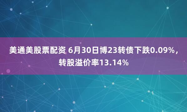 美通美股票配资 6月30日博23转债下跌0.09%，转股溢价率13.14%