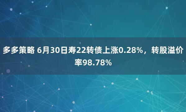 多多策略 6月30日寿22转债上涨0.28%，转股溢价率98.78%