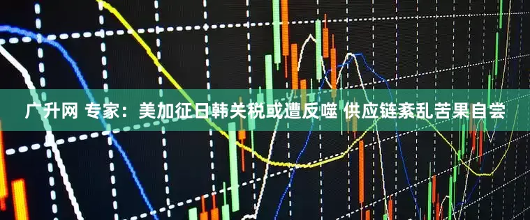 广升网 专家：美加征日韩关税或遭反噬 供应链紊乱苦果自尝