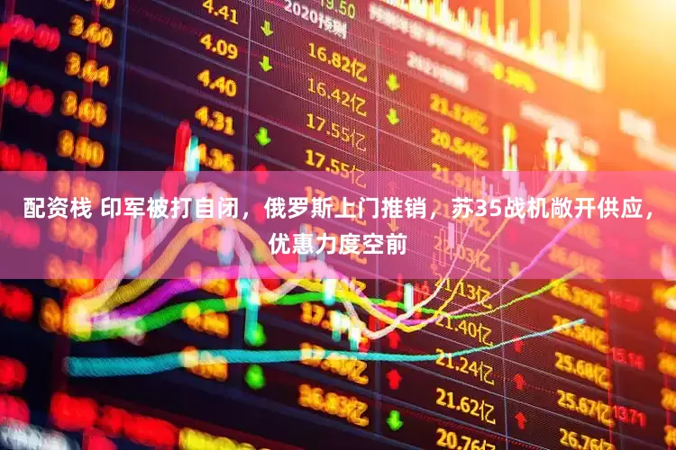 配资栈 印军被打自闭，俄罗斯上门推销，苏35战机敞开供应，优惠力度空前
