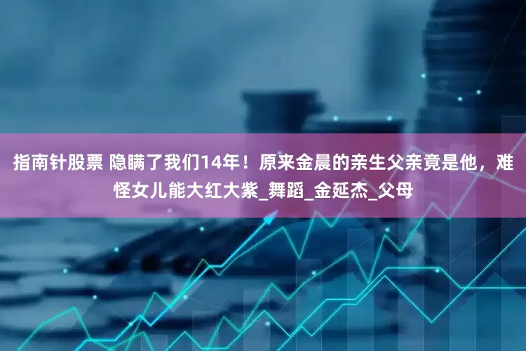 指南针股票 隐瞒了我们14年！原来金晨的亲生父亲竟是他，难怪女儿能大红大紫_舞蹈_金延杰_父母