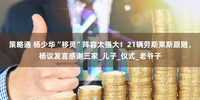 策略通 杨少华“移灵”阵容太强大！21辆劳斯莱斯跟随，杨议发言感谢三家_儿子_仪式_老爷子