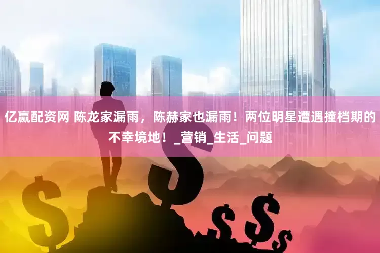 亿赢配资网 陈龙家漏雨，陈赫家也漏雨！两位明星遭遇撞档期的不幸境地！_营销_生活_问题