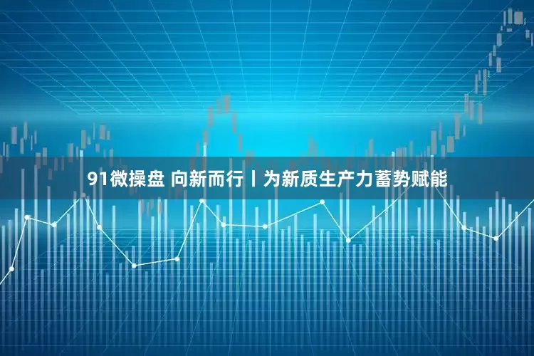 91微操盘 向新而行丨为新质生产力蓄势赋能