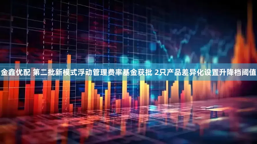 金鑫优配 第二批新模式浮动管理费率基金获批 2只产品差异化设置升降档阈值