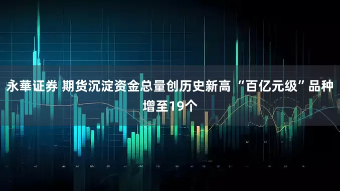 永華证券 期货沉淀资金总量创历史新高 “百亿元级”品种增至19个