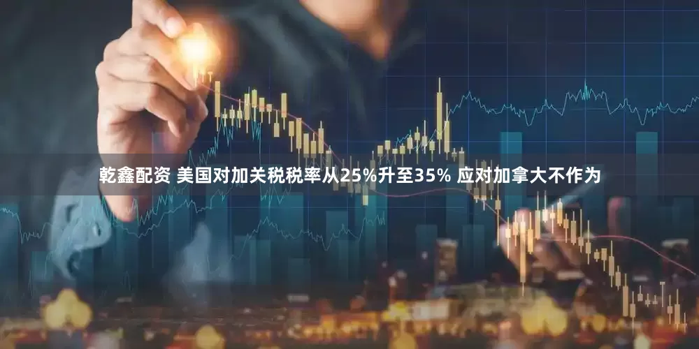 乾鑫配资 美国对加关税税率从25%升至35% 应对加拿大不作为