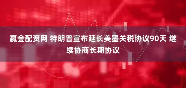 赢金配资网 特朗普宣布延长美墨关税协议90天 继续协商长期协议