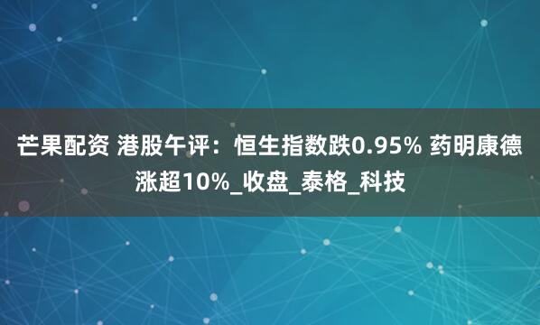 芒果配资 港股午评：恒生指数跌0.95% 药明康德涨超10%_收盘_泰格_科技