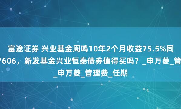 富途证券 兴业基金周鸣10年2个月收益75.5%同类排名11/606，新发基金兴业恒泰债券值得买吗？_申万菱_管理费_任期