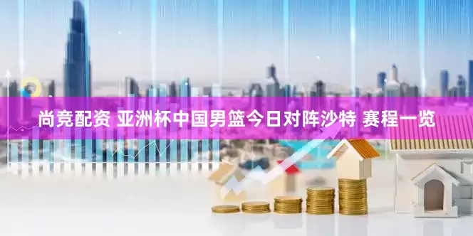尚竞配资 亚洲杯中国男篮今日对阵沙特 赛程一览