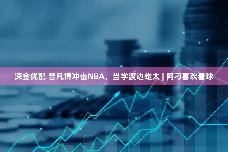 深金优配 曾凡博冲击NBA，当学渡边雄太 | 阿刁喜欢看球