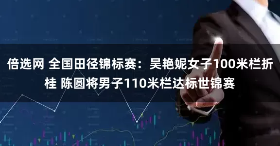 倍选网 全国田径锦标赛：吴艳妮女子100米栏折桂 陈圆将男子110米栏达标世锦赛
