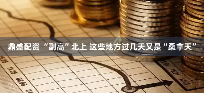 鼎盛配资 “副高”北上 这些地方过几天又是“桑拿天”