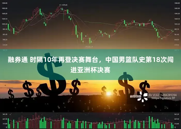 融券通 时隔10年再登决赛舞台，中国男篮队史第18次闯进亚洲杯决赛