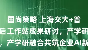 国尚策略 上海交大+普元信息博士后工作站成果研讨，产学研融合共筑企业AI新范式