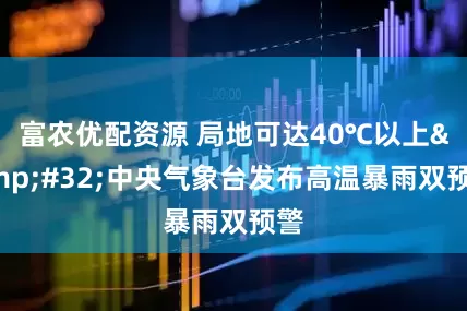 富农优配资源 局地可达40℃以上&#32;中央气象台发布高温暴雨双预警