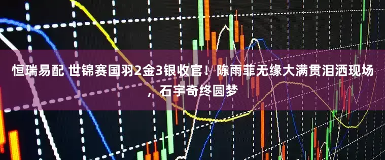 恒瑞易配 世锦赛国羽2金3银收官！陈雨菲无缘大满贯泪洒现场，石宇奇终圆梦