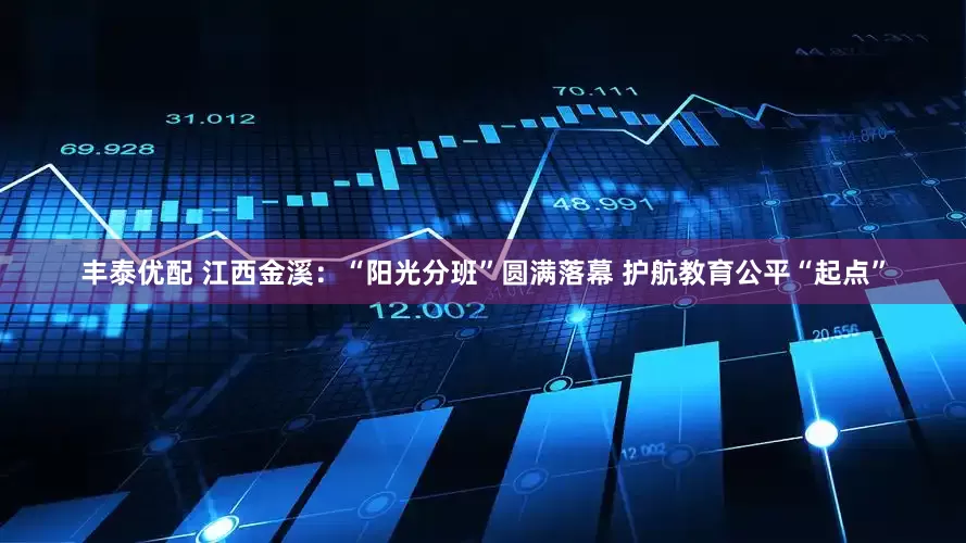 丰泰优配 江西金溪：“阳光分班”圆满落幕 护航教育公平“起点”