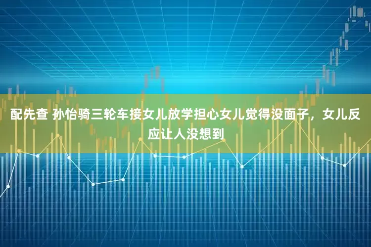 配先查 孙怡骑三轮车接女儿放学担心女儿觉得没面子，女儿反应让人没想到