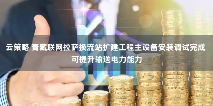 云策略 青藏联网拉萨换流站扩建工程主设备安装调试完成 可提升输送电力能力