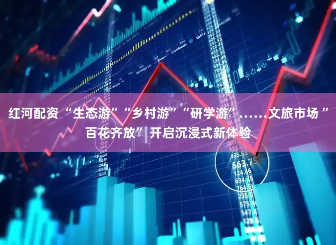 红河配资 “生态游”“乡村游”“研学游”……文旅市场“百花齐放” 开启沉浸式新体验