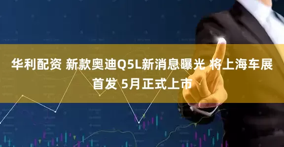 华利配资 新款奥迪Q5L新消息曝光 将上海车展首发 5月正式上市