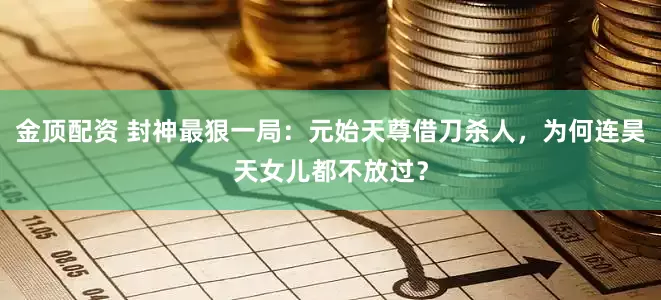 金顶配资 封神最狠一局：元始天尊借刀杀人，为何连昊天女儿都不放过？