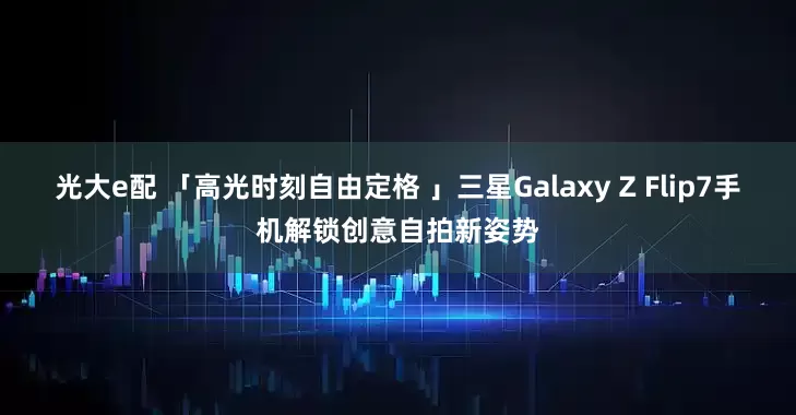 光大e配 「高光时刻自由定格 」三星Galaxy Z Flip7手机解锁创意自拍新姿势