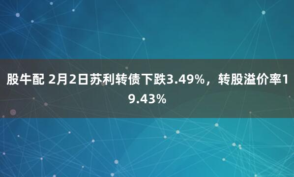 股牛配 2月2日苏利转债下跌3.49%，转股溢价率19.43%